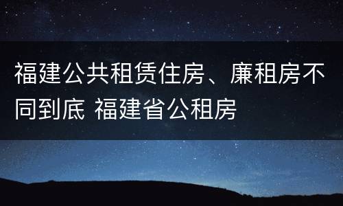 福建公共租赁住房、廉租房不同到底 福建省公租房