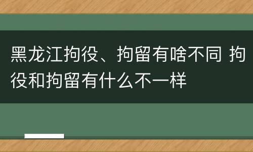 黑龙江拘役、拘留有啥不同 拘役和拘留有什么不一样