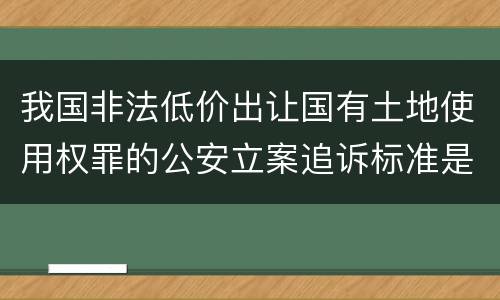 我国非法低价出让国有土地使用权罪的公安立案追诉标准是怎么样规定