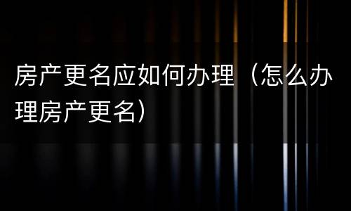 房产更名应如何办理（怎么办理房产更名）