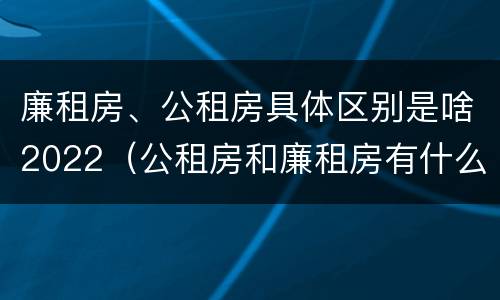 廉租房、公租房具体区别是啥2022（公租房和廉租房有什么区别?2019年的）