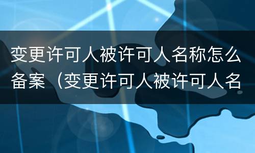 变更许可人被许可人名称怎么备案（变更许可人被许可人名称怎么备案的）