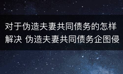 对于伪造夫妻共同债务的怎样解决 伪造夫妻共同债务企图侵占另一方财产的