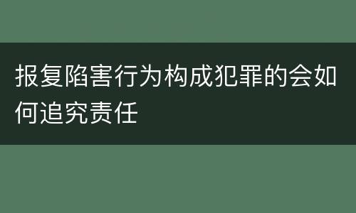 报复陷害行为构成犯罪的会如何追究责任