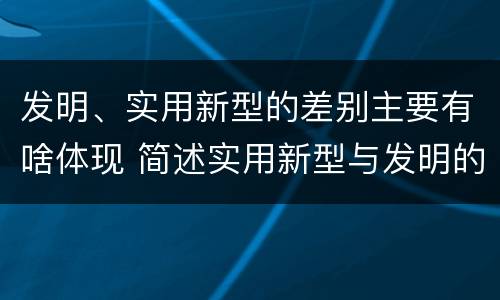 发明、实用新型的差别主要有啥体现 简述实用新型与发明的区别