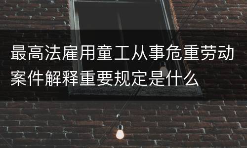 最高法雇用童工从事危重劳动案件解释重要规定是什么