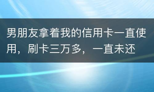 男朋友拿着我的信用卡一直使用，刷卡三万多，一直未还