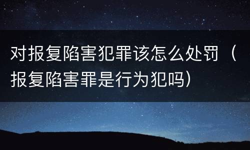 对报复陷害犯罪该怎么处罚（报复陷害罪是行为犯吗）