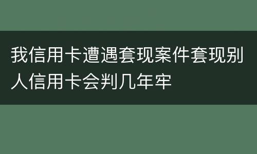 我信用卡遭遇套现案件套现别人信用卡会判几年牢