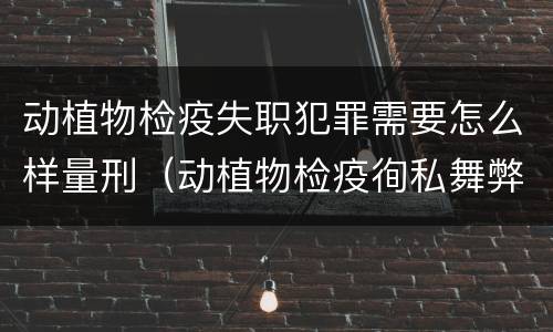 动植物检疫失职犯罪需要怎么样量刑（动植物检疫徇私舞弊罪量刑）