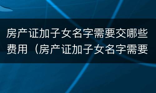 房产证加子女名字需要交哪些费用（房产证加子女名字需要交哪些费用呢）