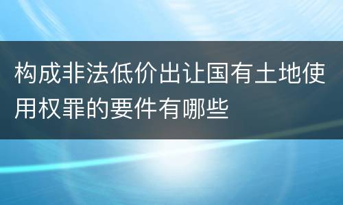 构成非法低价出让国有土地使用权罪的要件有哪些