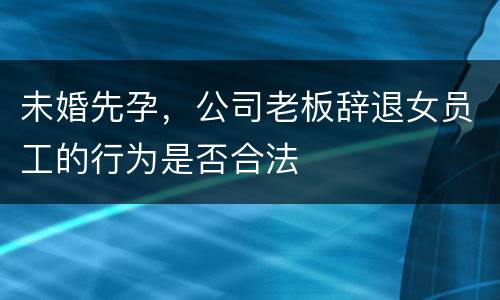 未婚先孕，公司老板辞退女员工的行为是否合法