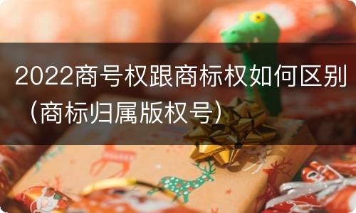 2022商号权跟商标权如何区别（商标归属版权号）