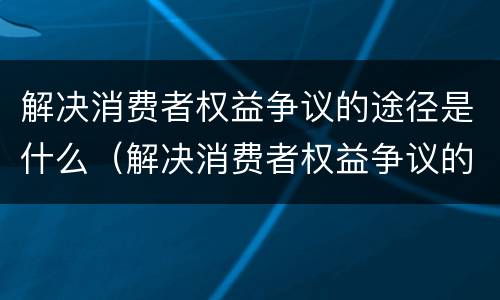 解决消费者权益争议的途径是什么（解决消费者权益争议的途径是什么呢）