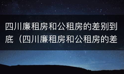 四川廉租房和公租房的差别到底（四川廉租房和公租房的差别到底有多大）