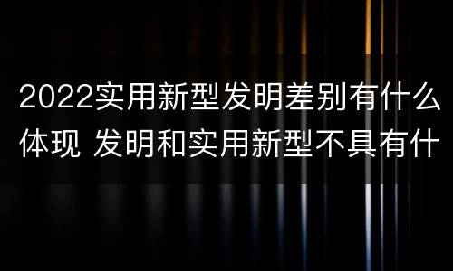 2022实用新型发明差别有什么体现 发明和实用新型不具有什么特性