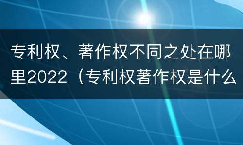 专利权、著作权不同之处在哪里2022（专利权著作权是什么意思）