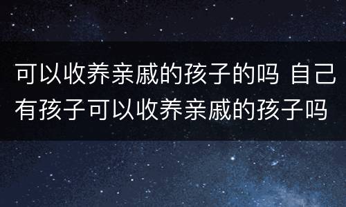 可以收养亲戚的孩子的吗 自己有孩子可以收养亲戚的孩子吗