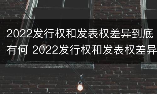 2022发行权和发表权差异到底有何 2022发行权和发表权差异到底有何意义呢