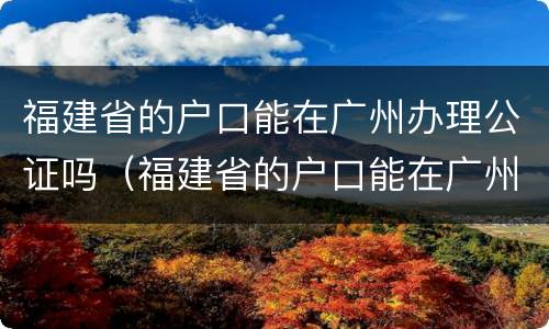 福建省的户口能在广州办理公证吗（福建省的户口能在广州办理公证吗现在）