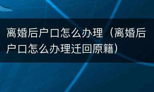 离婚后户口怎么办理（离婚后户口怎么办理迁回原籍）