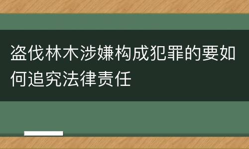 盗伐林木涉嫌构成犯罪的要如何追究法律责任