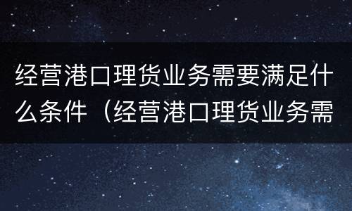 经营港口理货业务需要满足什么条件（经营港口理货业务需要满足什么条件才能做）