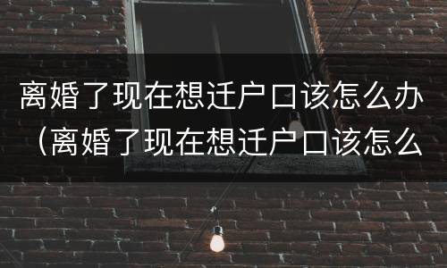 离婚了现在想迁户口该怎么办（离婚了现在想迁户口该怎么办理）