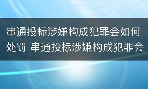 串通投标涉嫌构成犯罪会如何处罚 串通投标涉嫌构成犯罪会如何处罚呢