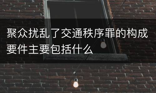 聚众扰乱了交通秩序罪的构成要件主要包括什么