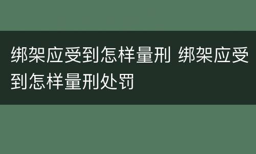 绑架应受到怎样量刑 绑架应受到怎样量刑处罚