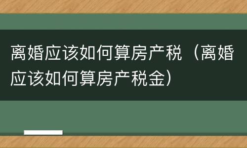 离婚应该如何算房产税（离婚应该如何算房产税金）