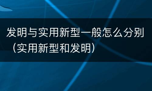 发明与实用新型一般怎么分别（实用新型和发明）