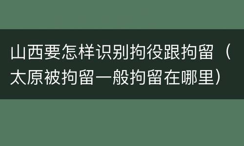 山西要怎样识别拘役跟拘留（太原被拘留一般拘留在哪里）