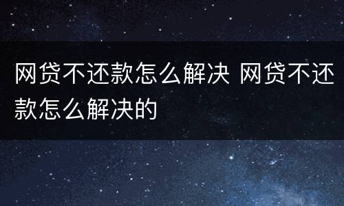 网贷不还款怎么解决 网贷不还款怎么解决的