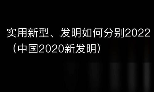 实用新型、发明如何分别2022（中国2020新发明）