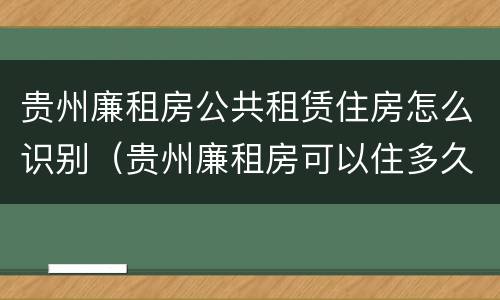 贵州廉租房公共租赁住房怎么识别（贵州廉租房可以住多久）