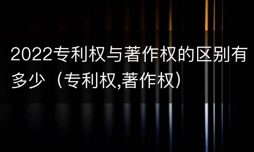 2022专利权与著作权的区别有多少（专利权,著作权）