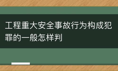 工程重大安全事故行为构成犯罪的一般怎样判