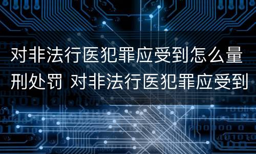 对非法行医犯罪应受到怎么量刑处罚 对非法行医犯罪应受到怎么量刑处罚和处罚