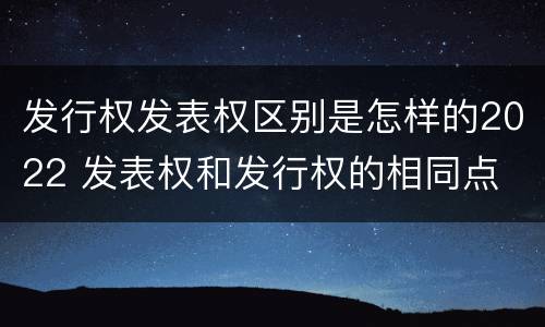 发行权发表权区别是怎样的2022 发表权和发行权的相同点