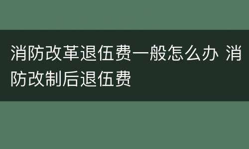 消防改革退伍费一般怎么办 消防改制后退伍费