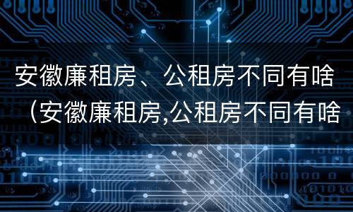 安徽廉租房、公租房不同有啥（安徽廉租房,公租房不同有啥区别）