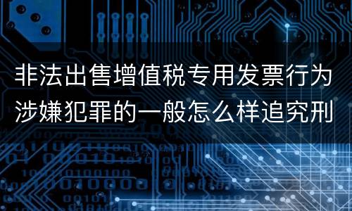 非法出售增值税专用发票行为涉嫌犯罪的一般怎么样追究刑事责任