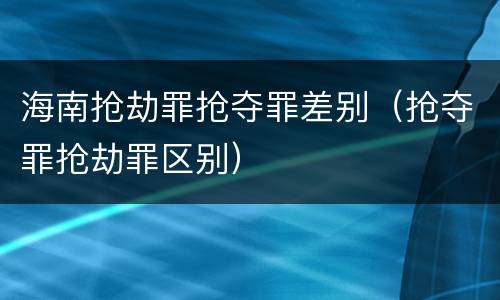 海南抢劫罪抢夺罪差别（抢夺罪抢劫罪区别）