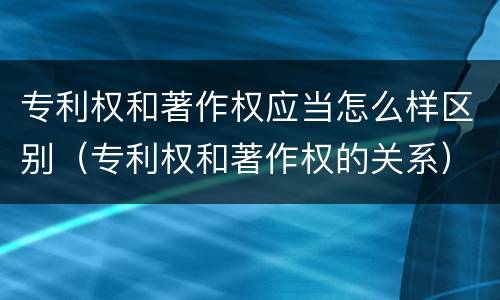 专利权和著作权应当怎么样区别（专利权和著作权的关系）