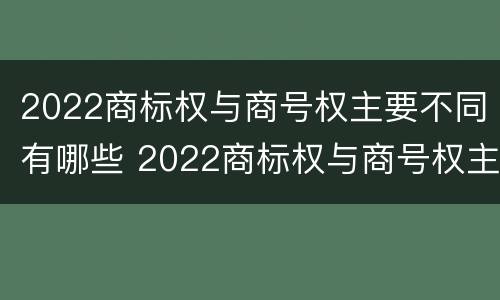 2022商标权与商号权主要不同有哪些 2022商标权与商号权主要不同有哪些方面