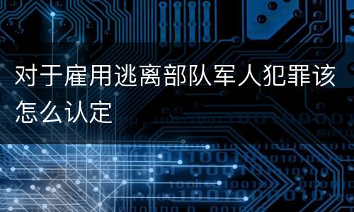 对于雇用逃离部队军人犯罪该怎么认定