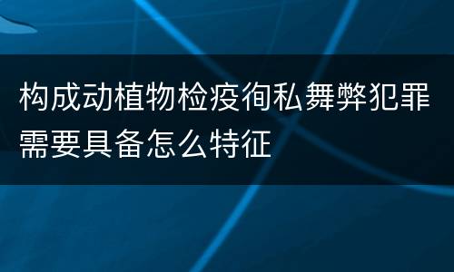 构成动植物检疫徇私舞弊犯罪需要具备怎么特征